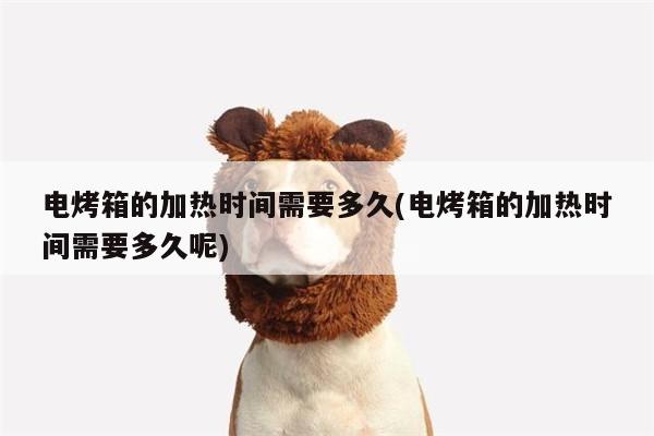 电烤箱的加热时间需要多久(电烤箱的加热时间需要多久呢)_beat365在线体育
