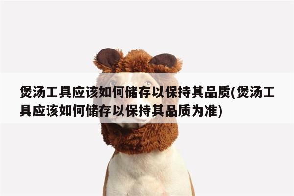 beat365官网登录|煲汤工具应该如何储存以保持其品质(煲汤工具应该如何储存以保持其品质为准)